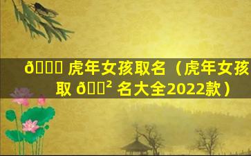 🐎 虎年女孩取名（虎年女孩取 🌲 名大全2022款）